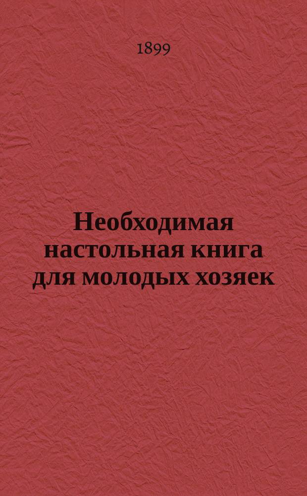 Необходимая настольная книга для молодых хозяек : Общедоступ. дешевый и вкус. стол : 654 рецепта общеупотреб. пост. и скором. блюд