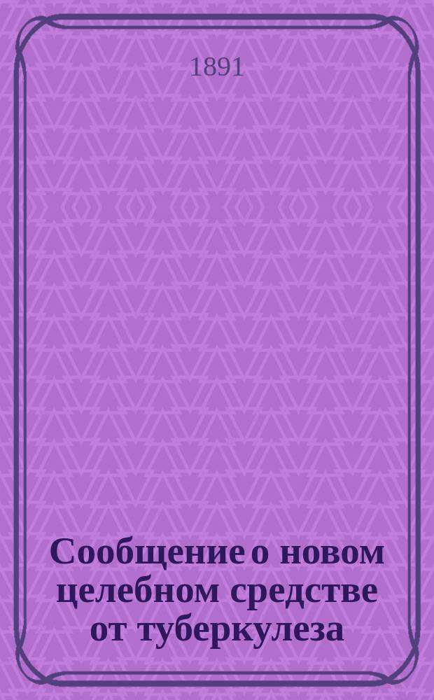 Сообщение о новом целебном средстве от туберкулеза : Новый способ лечения легоч. чахотки, бугорчатки желез, костей и сочленений, волчанки и проч. туберкулез. процессов