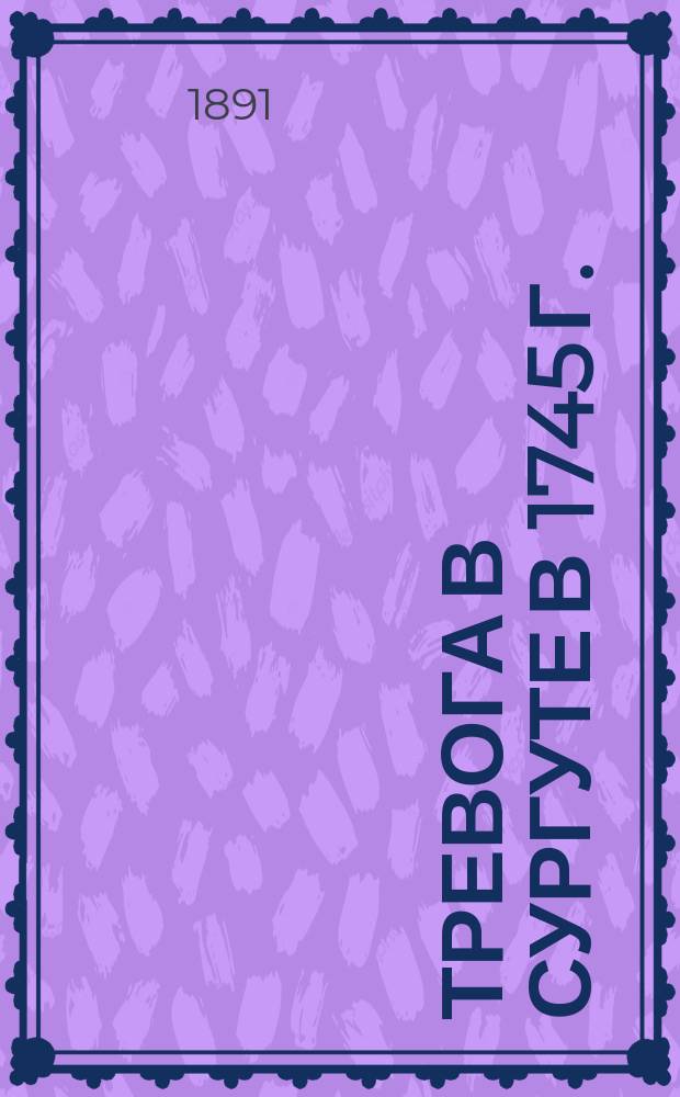 Тревога в Сургуте в 1745 г. : Из уцелевших от пожаров бумаг Тобол. полициймейст. конторы