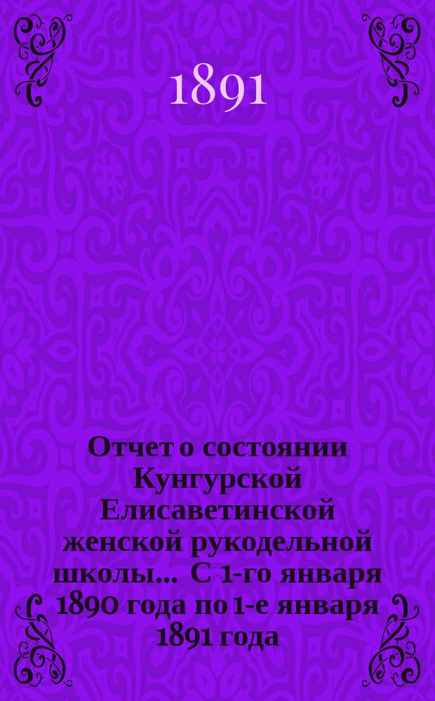 Отчет о состоянии Кунгурской Елисаветинской женской рукодельной школы... ... С 1-го января 1890 года по 1-е января 1891 года