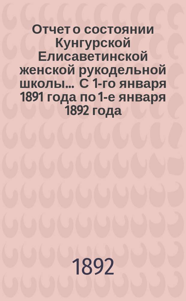 Отчет о состоянии Кунгурской Елисаветинской женской рукодельной школы... ... С 1-го января 1891 года по 1-е января 1892 года