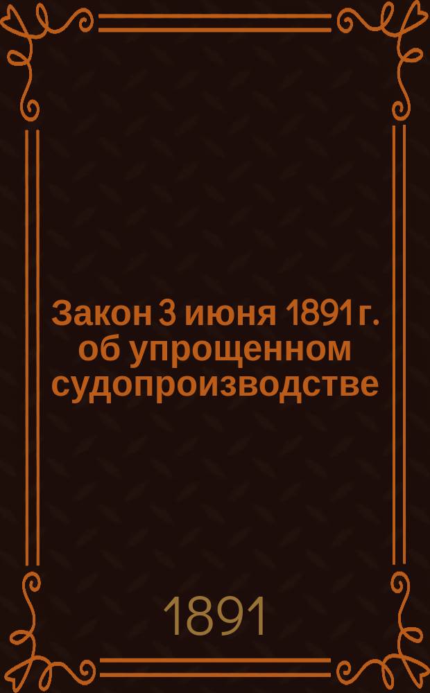 Закон 3 июня 1891 г. об упрощенном судопроизводстве : Сост. по поруч. г. министра юстиции юрисконсульт Консультации, при М-ве юстиции учрежд., В.И. Куницкий : С мотивами и разъяснениями
