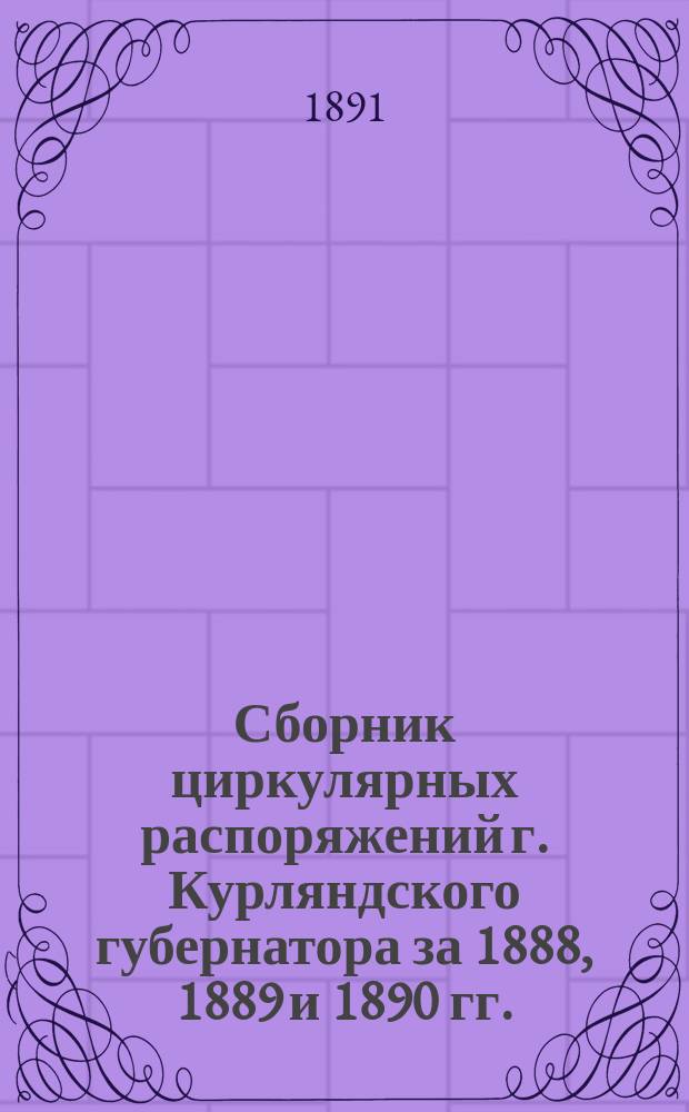 Сборник циркулярных распоряжений г. Курляндского губернатора за 1888, 1889 и 1890 гг.