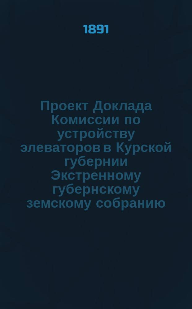 Проект Доклада Комиссии по устройству элеваторов в Курской губернии Экстренному губернскому земскому собранию : Июнь 1891 г