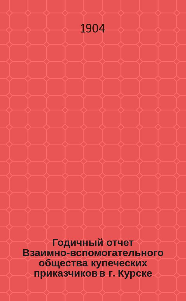 Годичный отчет Взаимно-вспомогательного общества купеческих приказчиков в г. Курске... за 1903 год