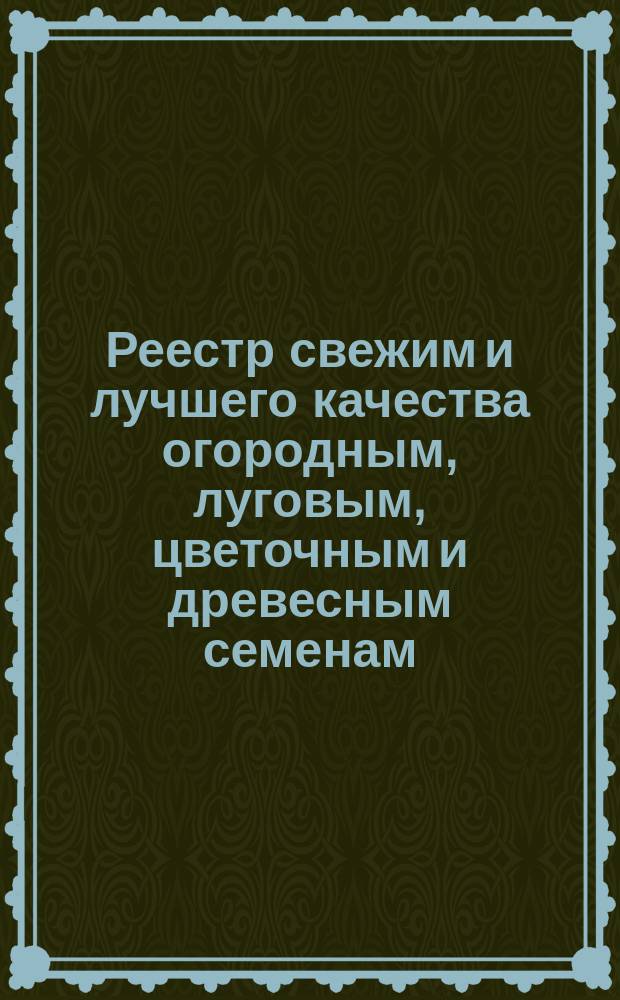 Реестр свежим и лучшего качества огородным, луговым, цветочным и древесным семенам, продающимся в семенной торговле Г. Лаубера, бывшей П. Бука... ... 1893