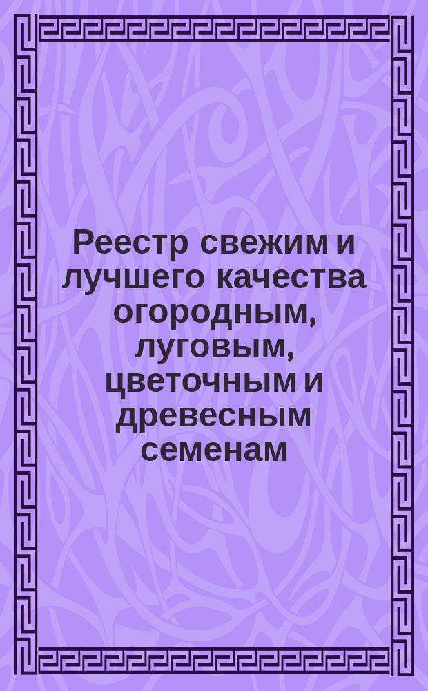 Реестр свежим и лучшего качества огородным, луговым, цветочным и древесным семенам, продающимся в семенной торговле Г. Лаубера, бывшей П. Бука... ... 1898
