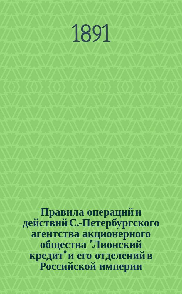 Правила операций и действий С.-Петербургского агентства акционерного общества "Лионский кредит" и его отделений в Российской империи : Утв. 14 июня 1891 г