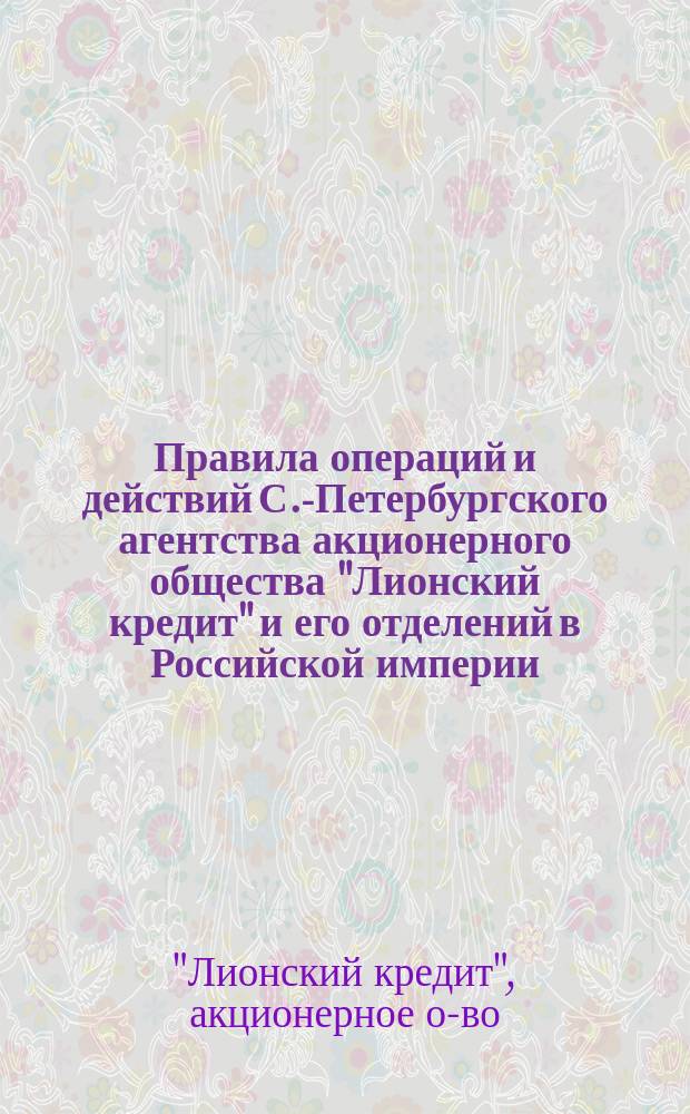 Правила операций и действий С.-Петербургского агентства акционерного общества "Лионский кредит" и его отделений в Российской империи : Утв. 14 июня 1891 г