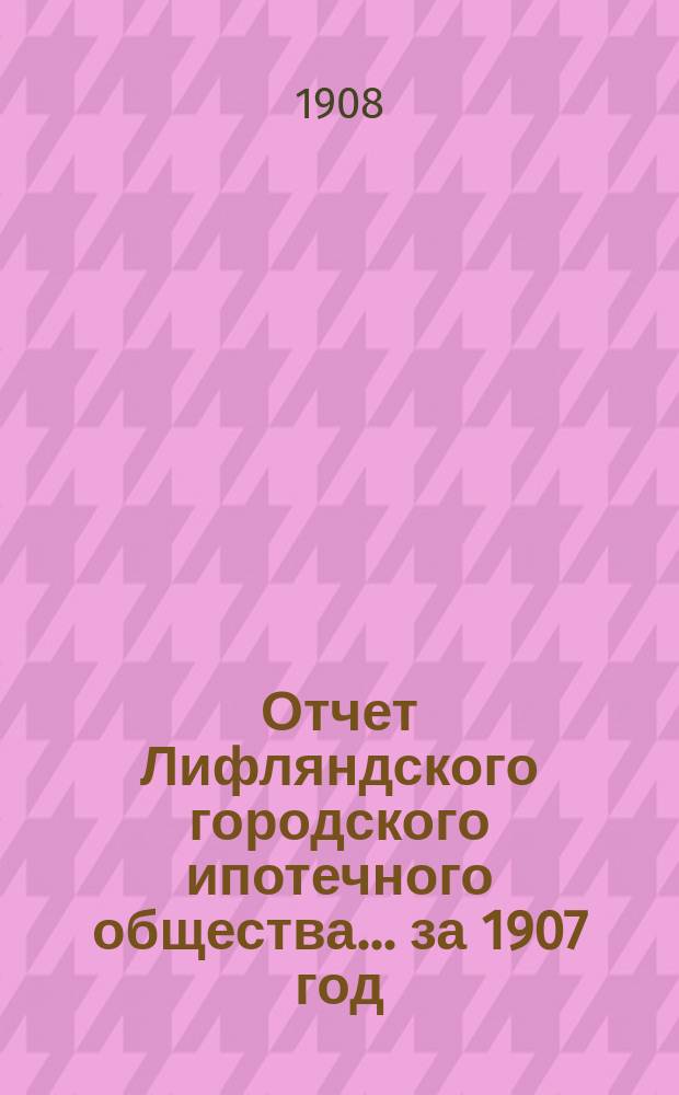 Отчет Лифляндского городского ипотечного общества... ... за 1907 год
