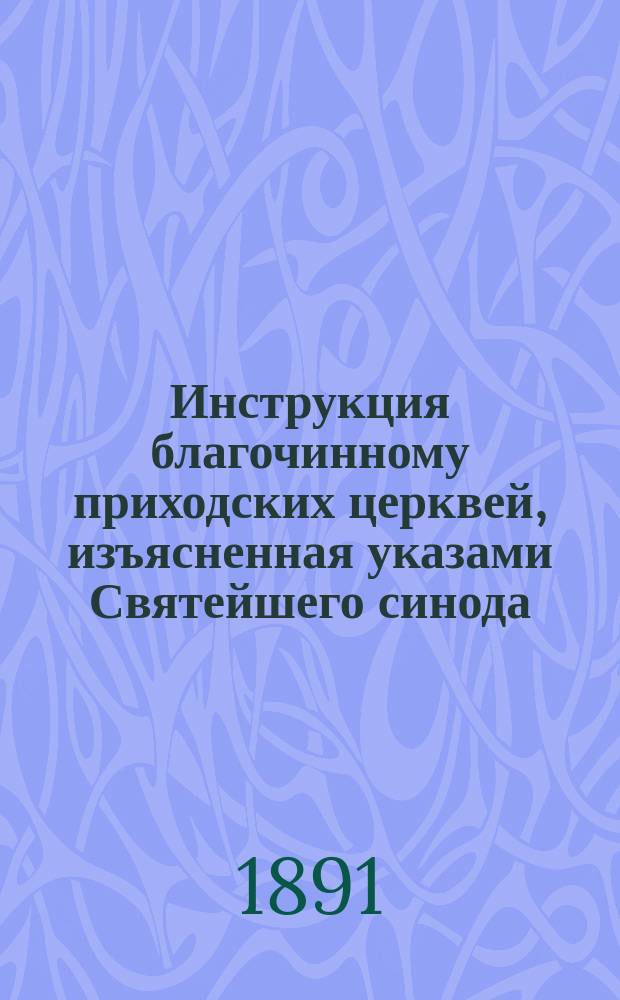 Инструкция благочинному приходских церквей, изъясненная указами Святейшего синода, распоряжениями епархиального начальства, Сводом законов и церковной практикой : Настоят. кн. для каждого священно- и церковно-служителя и церков. старосты