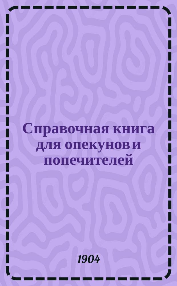 Справочная книга для опекунов и попечителей : Сб. законов и разъяснений с прил. образцов опекун. донесений и отчетов