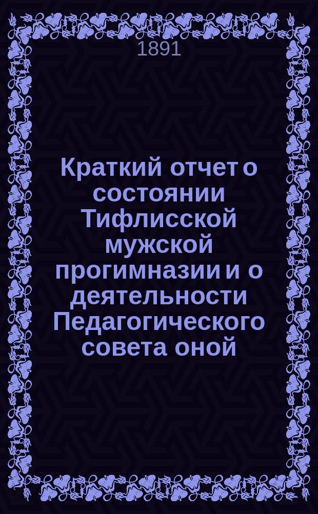Краткий отчет о состоянии Тифлисской мужской прогимназии и о деятельности Педагогического совета оной...