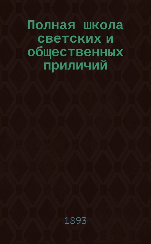 Полная школа светских и общественных приличий : Правила вежливости : (Светский молодой человек) : С прибавлением письмовника для молодых людей, общеупотребит. иностр. слов, вошедших в рус. яз. и объясн. словаря. В 3-х ч