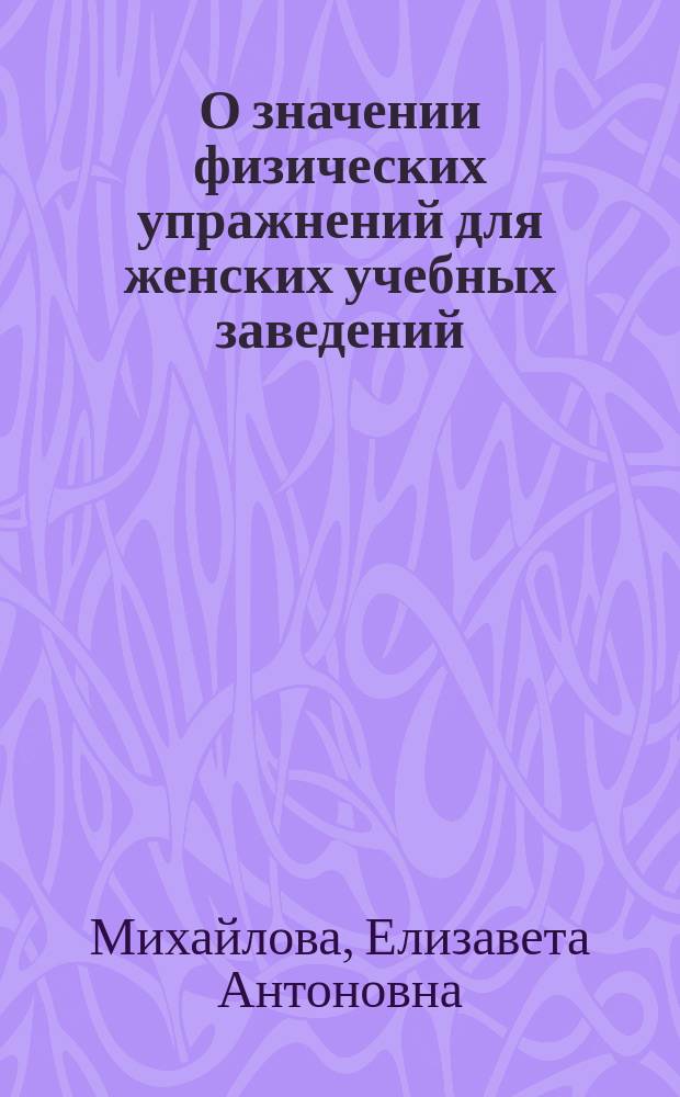 О значении физических упражнений для женских учебных заведений : Чит. 24 марта 1890 г. в заседании Моск. отд. Рус. о-ва охранения нар. здравия женщиной-врачом Е.А. Михайловой