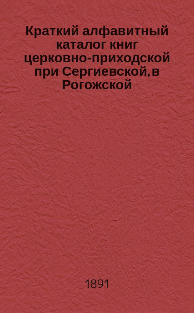 Краткий алфавитный каталог книг церковно-приходской при Сергиевской, в Рогожской, церкви читальни, учрежденной в память чудесного спасения государя императора Александра III и его августейшей семьи 17-го декабря 1888 года
