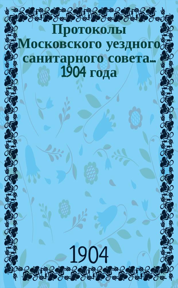 Протоколы Московского уездного санитарного совета... 1904 года