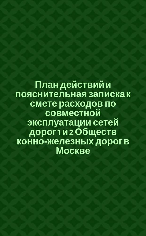 План действий и пояснительная записка к смете расходов по совместной эксплуатации сетей дорог 1 и 2 Обществ конно-железных дорог в Москве. ... с 1 ноября 1891 года по 1 ноября 1892 г.