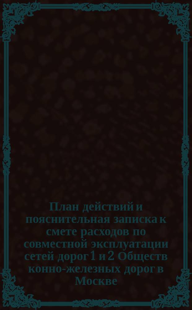 План действий и пояснительная записка к смете расходов по совместной эксплуатации сетей дорог 1 и 2 Обществ конно-железных дорог в Москве. ... с 1 ноября 1892 года по 1 ноября 1893 г.