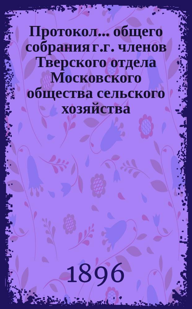 Протокол... общего собрания г.г. членов Тверского отдела Московского общества сельского хозяйства.. : [С прил. др. материалов Отд.]. ... седьмого, 15 декабря 1895 года