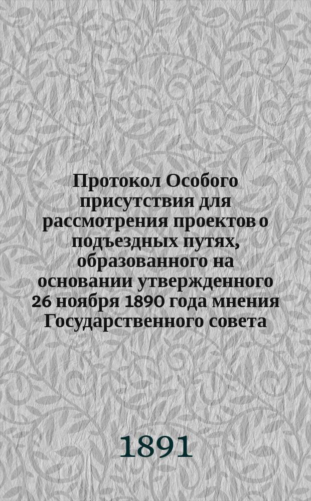 Протокол Особого присутствия для рассмотрения проектов о подъездных путях, образованного на основании утвержденного 26 ноября 1890 года мнения Государственного совета : Состоялся 11 апр. 1891 г