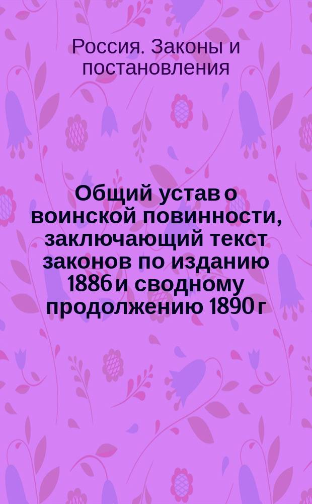 Общий устав о воинской повинности, заключающий текст законов по изданию 1886 и сводному продолжению 1890 г., высочайше утвержденное 15 апреля 1891 г. мнение Государственного совета о преобразовании государственного ополчения и другие узаконения по 15 июня с. г.