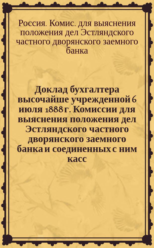 Доклад бухгалтера высочайше учрежденной 6 июля 1888 г. Комиссии для выяснения положения дел Эстляндского частного дворянского заемного банка и соединенных с ним касс: ссудной и сберегательной