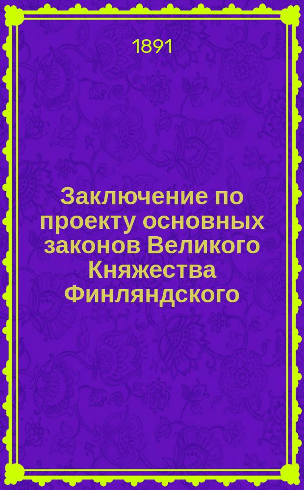 Заключение по проекту основных законов Великого Княжества Финляндского: "формы правления" и "сословных привилегий" выработанному Особым, учреденным, по высочайшему повелению 9/21 марта 1885 г., комитетом в г. Гельсингфорсе