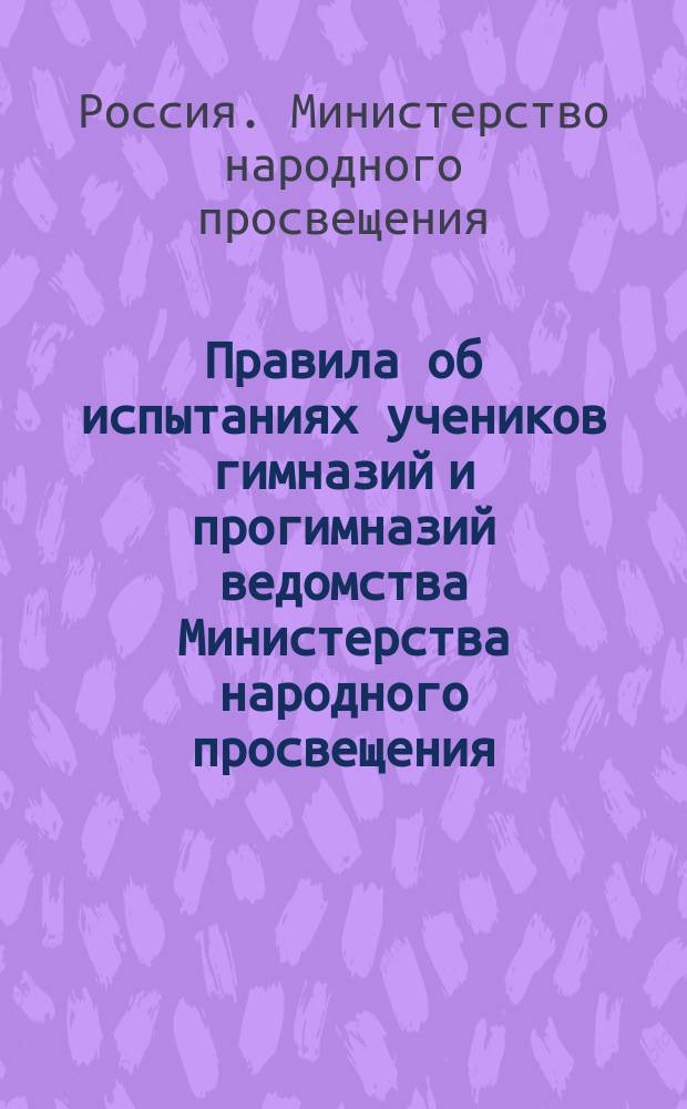 Правила об испытаниях учеников гимназий и прогимназий ведомства Министерства народного просвещения : (Утв. г. министром 12 марта 1891 г.)