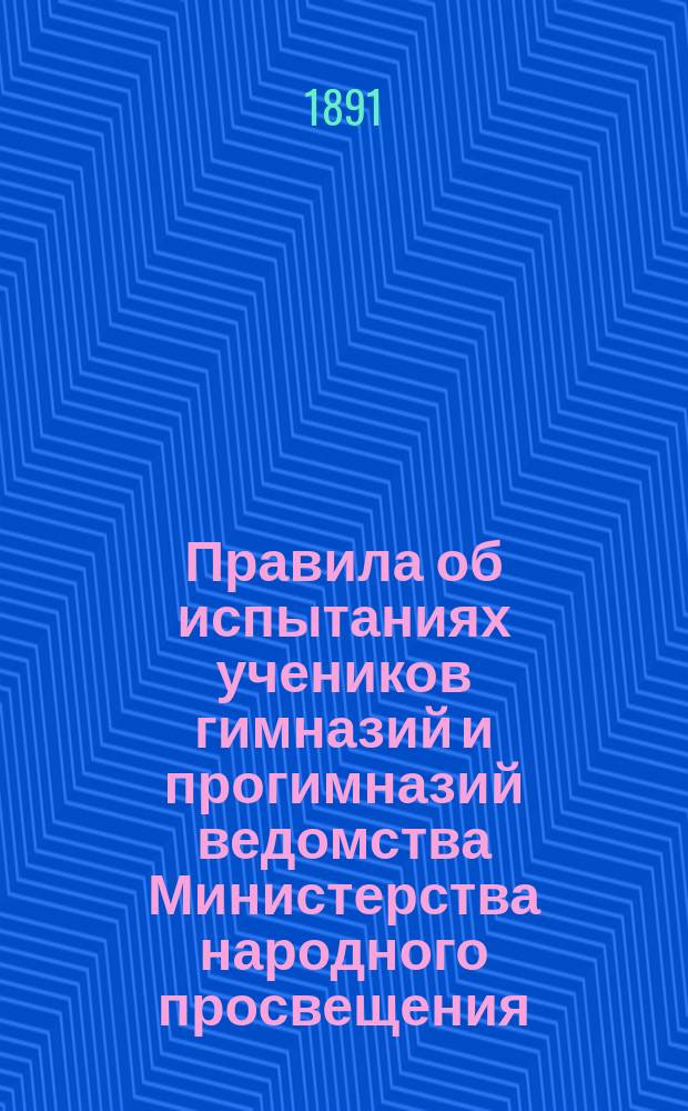Правила об испытаниях учеников гимназий и прогимназий ведомства Министерства народного просвещения : (Утв. г. министром 12 марта 1891 г.)