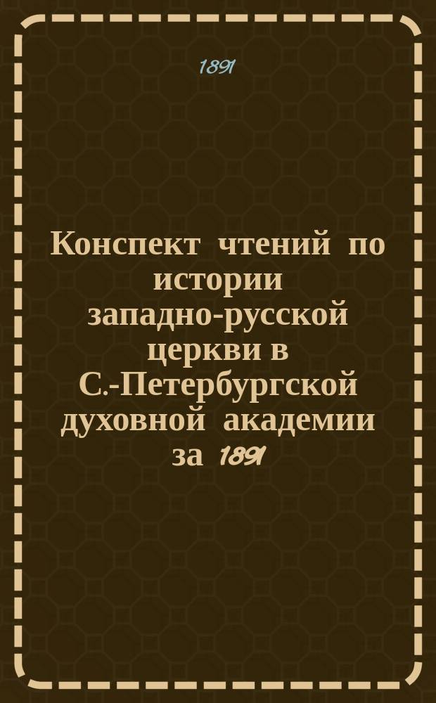 Конспект чтений по истории западно-русской церкви в С.-Петербургской духовной академии за 1891/92 учебный год