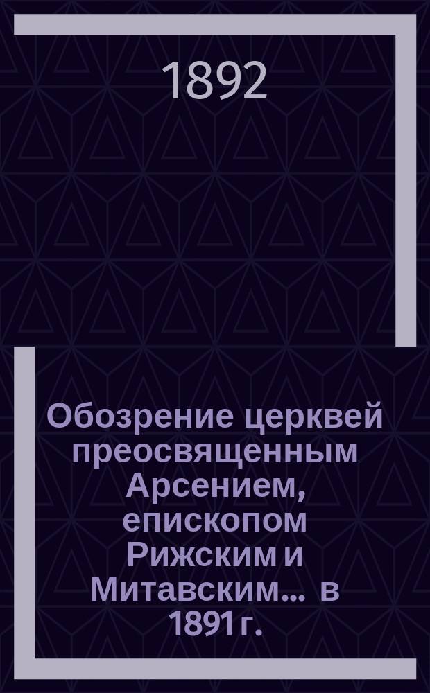 Обозрение церквей преосвященным Арсением, епископом Рижским и Митавским... ... в 1891 г.