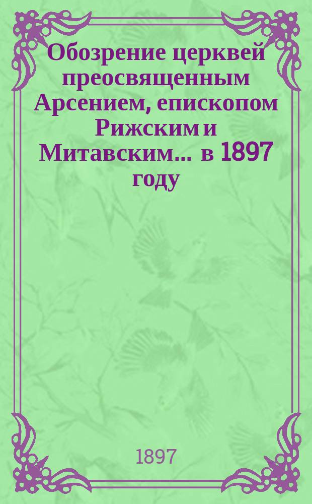 Обозрение церквей преосвященным Арсением, епископом Рижским и Митавским... ... в 1897 году
