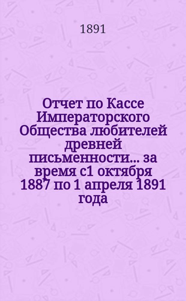 Отчет по Кассе Императорского Общества любителей древней письменности... ... за время с1 октября 1887 по 1 апреля 1891 года