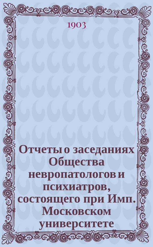 Отчеты о заседаниях Общества невропатологов и психиатров, состоящего при Имп. Московском университете... за 1902-1903 г.