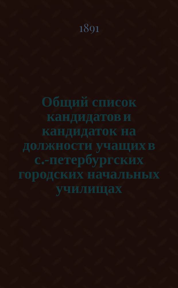 Общий список кандидатов и кандидаток на должности учащих в с.-петербургских городских начальных училищах... ... составлен по 1-е октября 1891 года