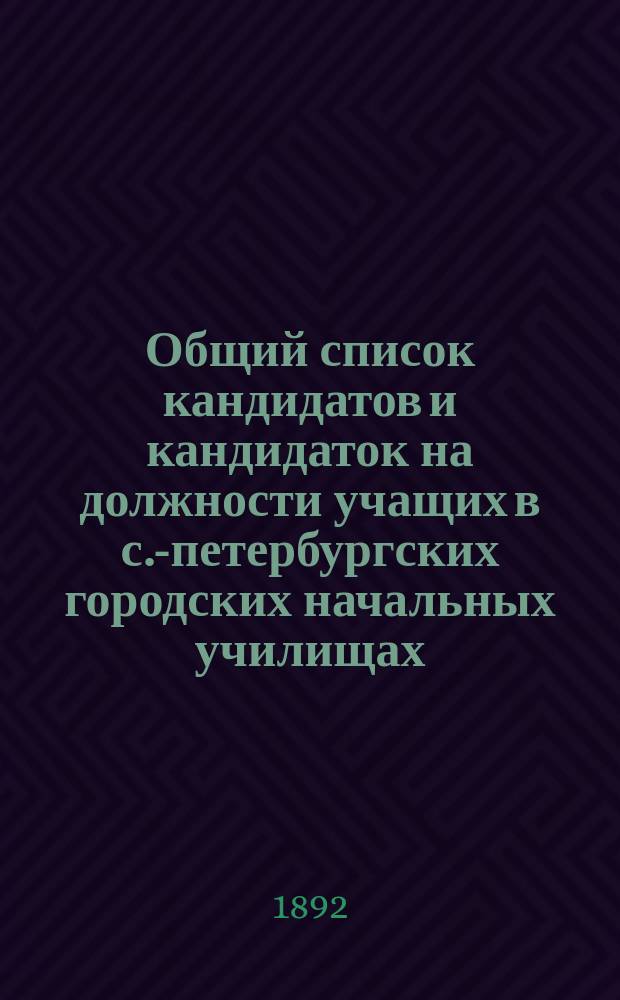 Общий список кандидатов и кандидаток на должности учащих в с.-петербургских городских начальных училищах... ... составлен по 1-е декабря 1892 года