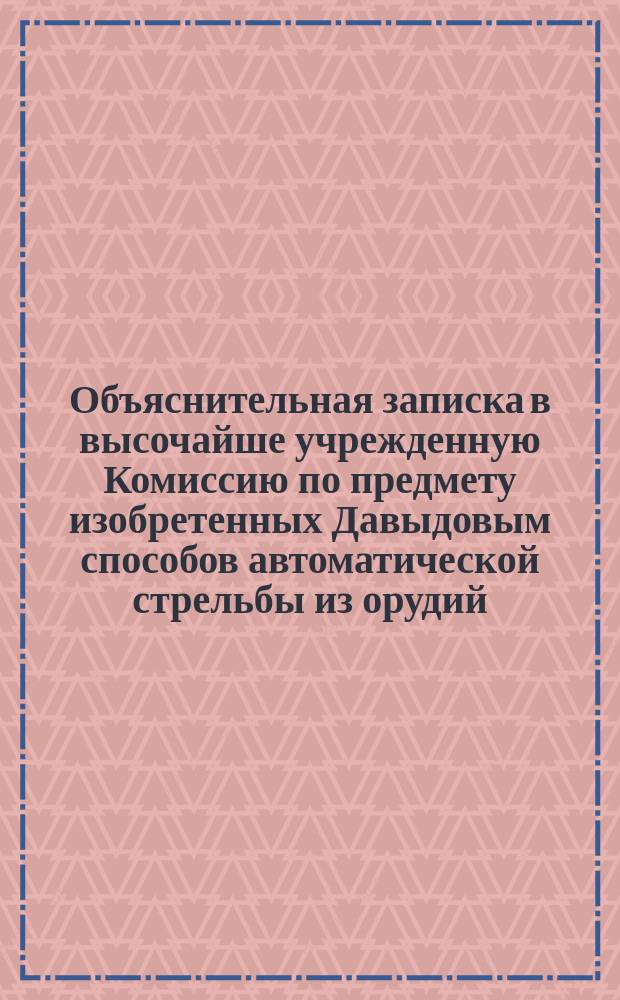 Объяснительная записка в высочайше учрежденную Комиссию по предмету изобретенных Давыдовым способов автоматической стрельбы из орудий