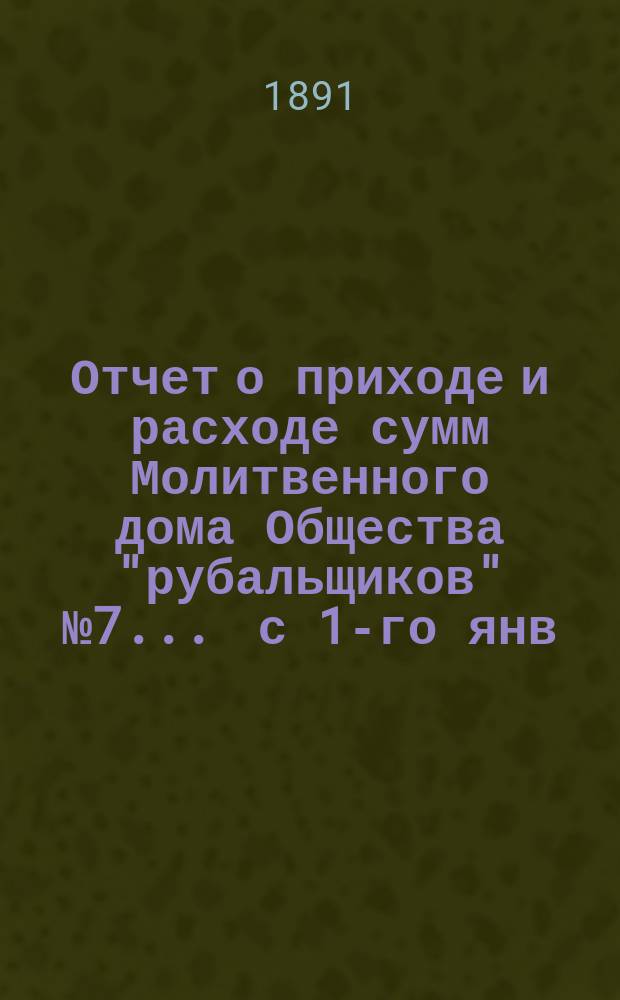 Отчет о приходе и расходе сумм Молитвенного дома Общества "рубальщиков" № 7... ... с 1-го янв. 1890 г. по 1-е янв. 1891 г.