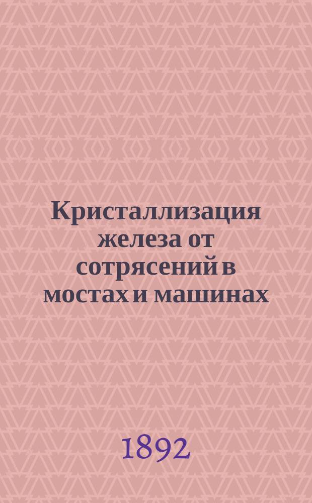 Кристаллизация железа от сотрясений в мостах и машинах : Сообщ. В.Л. Кирпичева. Харьковск. отд. Имп. Рус. техн. о-ва, в заседании 9 ноября 1891 г.