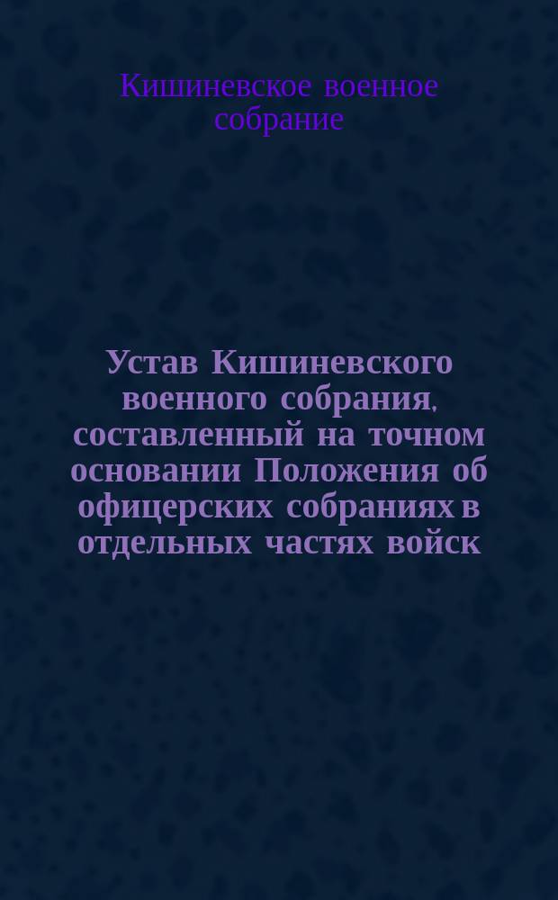 Устав Кишиневского военного собрания, составленный на точном основании Положения об офицерских собраниях в отдельных частях войск : Утв. 4 дек. 1884 г.