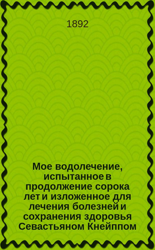 Мое водолечение, испытанное в продолжение сорока лет и изложенное для лечения болезней и сохранения здоровья Севастьяном Кнейппом, свящ. в Баварии = (Meine Wasser Kur zur Heilung der Krankheiten und Erhaltung den Gesundheit von Sebastian Kneipp, Pfarrer in Wörishofen, Bavern) : Пер. с 34-го нем. изд
