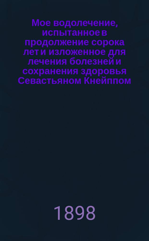 Мое водолечение, испытанное в продолжение сорока лет и изложенное для лечения болезней и сохранения здоровья Севастьяном Кнейппом, свящ. в Баварии = (Meine Wasser Kur zur Heilung der Krankheiten und Erhaltung den Gesundheit von Sebastian Kneipp, Pfarrer in W&ouml;rishofen, Bavern) : Пер. с 34-го нем. изд