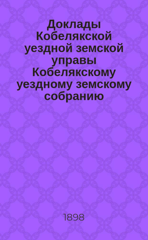Доклады Кобелякской уездной земской управы Кобелякскому уездному земскому собранию... XXXIV очередного созыва 1898 года