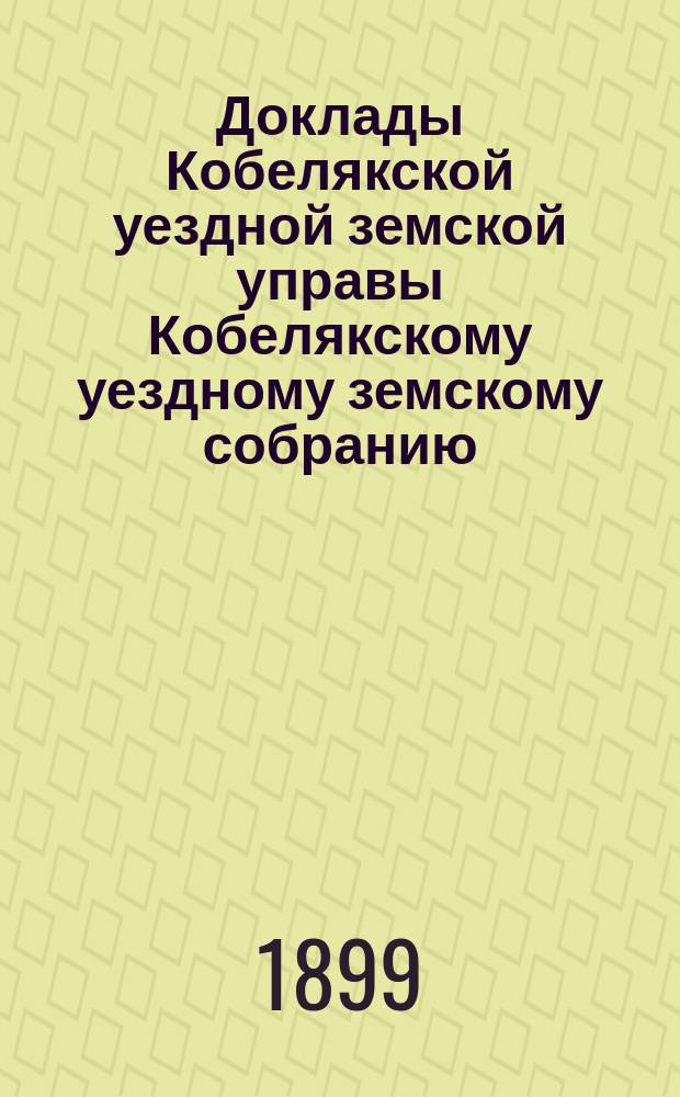 Доклады Кобелякской уездной земской управы Кобелякскому уездному земскому собранию... XXXV очередного созыва 1899 года