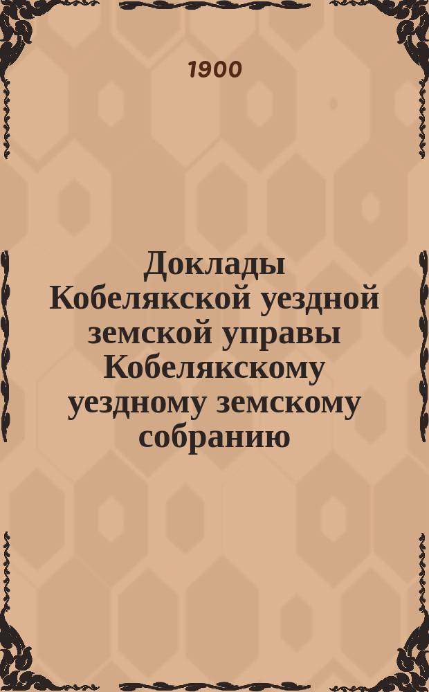 Доклады Кобелякской уездной земской управы Кобелякскому уездному земскому собранию... XXXVI очередного созыва 1900 года