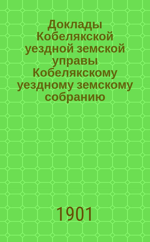 Доклады Кобелякской уездной земской управы Кобелякскому уездному земскому собранию... XXXVII очередного созыва 1901 года