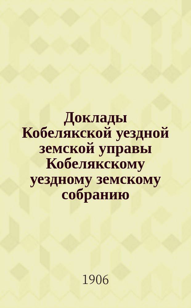 Доклады Кобелякской уездной земской управы Кобелякскому уездному земскому собранию... XLII очередного созыва 1906 года