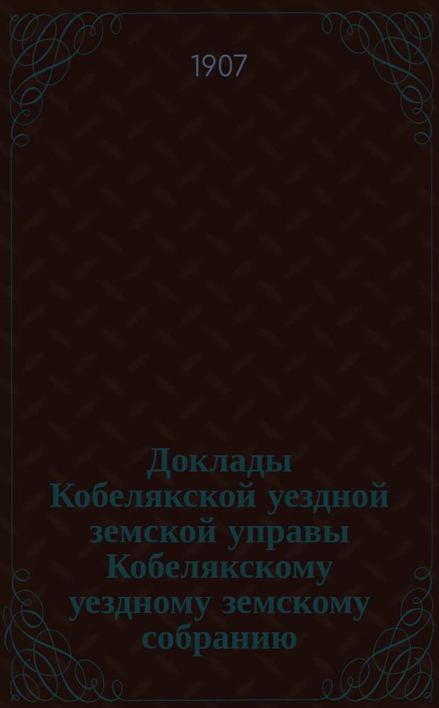 Доклады Кобелякской уездной земской управы Кобелякскому уездному земскому собранию... XLIII очередного созыва 1907 года