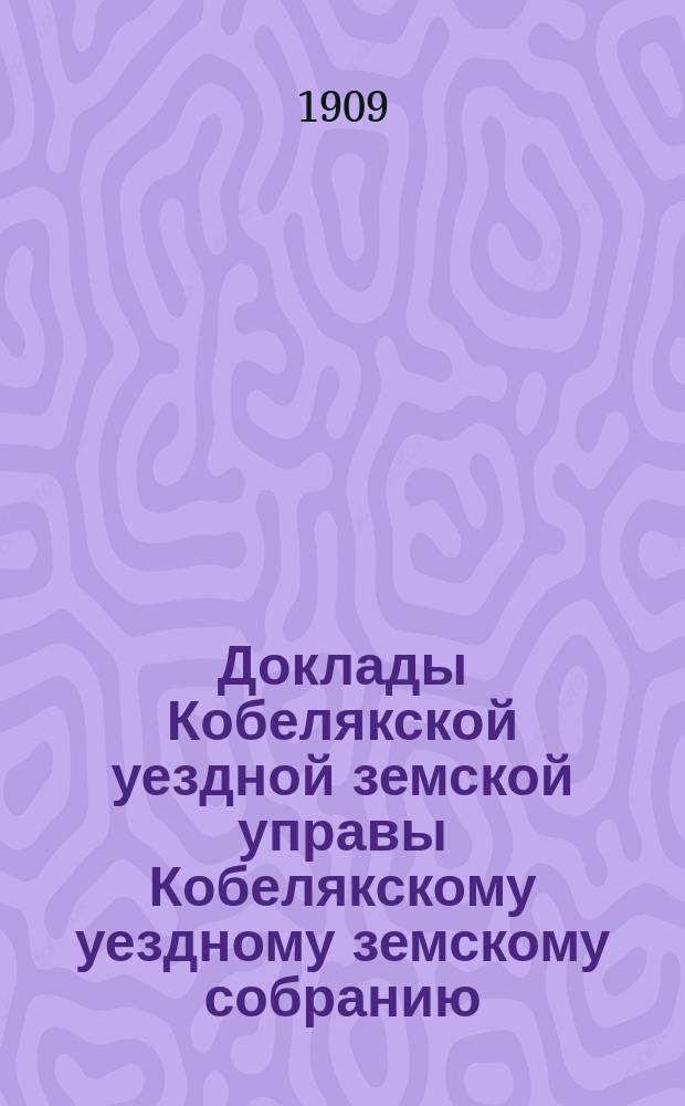 Доклады Кобелякской уездной земской управы Кобелякскому уездному земскому собранию... XLV очередного созыва 1909 года